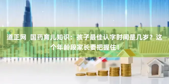 道正网  国药育儿知识：孩子最佳认字时间是几岁？这个年龄段家长要把握住！