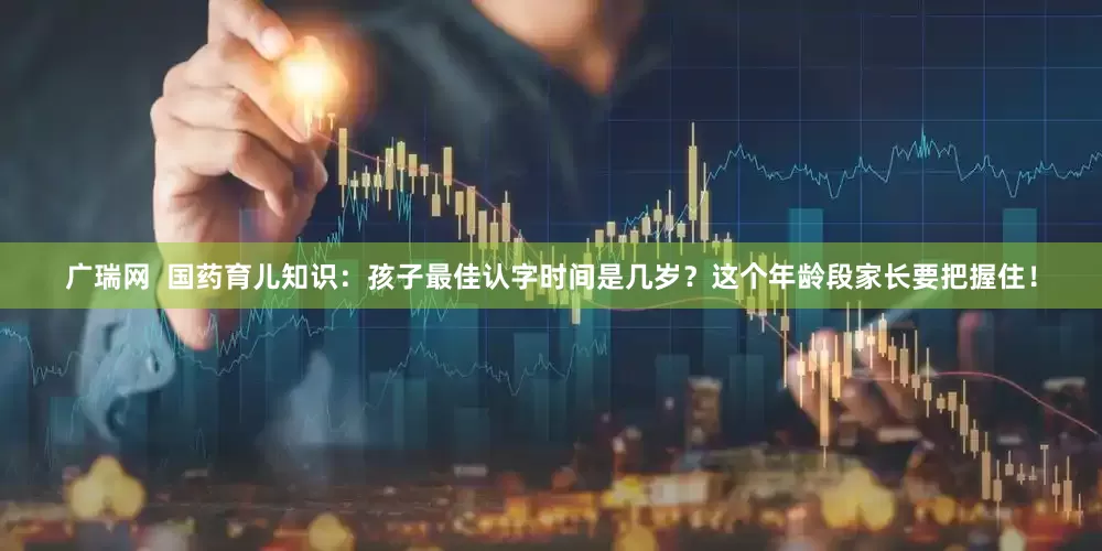 广瑞网  国药育儿知识：孩子最佳认字时间是几岁？这个年龄段家长要把握住！