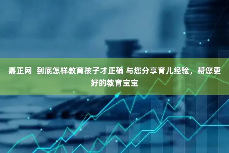 嘉正网  到底怎样教育孩子才正确 与您分享育儿经验，帮您更好的教育宝宝
