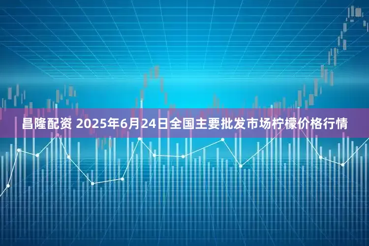 昌隆配资 2025年6月24日全国主要批发市场柠檬价格行情