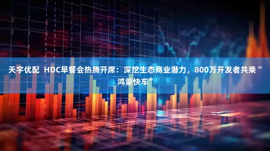 天宇优配  HDC早餐会热腾开席：深挖生态商业潜力，800万开发者共乘“鸿蒙快车”