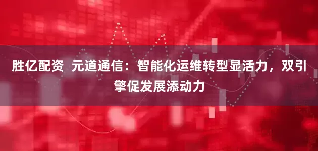 胜亿配资  元道通信：智能化运维转型显活力，双引擎促发展添动力