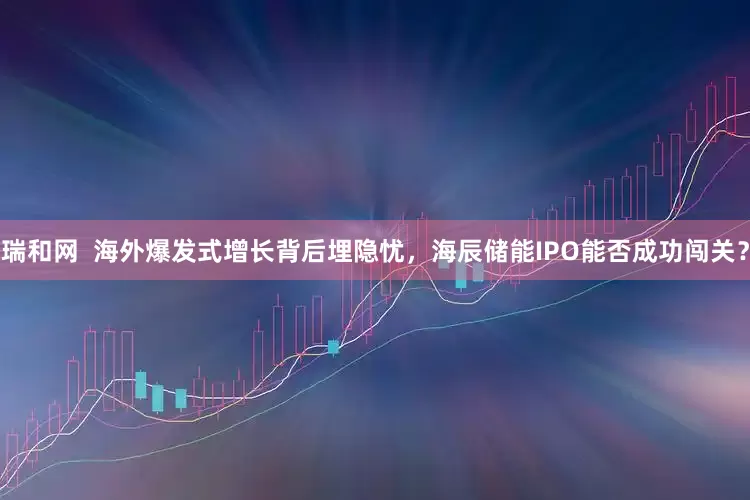 瑞和网  海外爆发式增长背后埋隐忧，海辰储能IPO能否成功闯关？