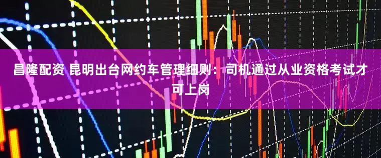 昌隆配资 昆明出台网约车管理细则：司机通过从业资格考试才可上岗
