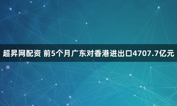 超昇网配资 前5个月广东对香港进出口4707.7亿元