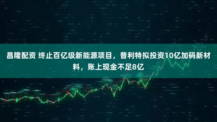 昌隆配资 终止百亿级新能源项目，普利特拟投资10亿加码新材料，账上现金不足8亿