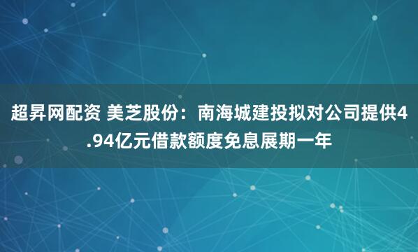 超昇网配资 美芝股份：南海城建投拟对公司提供4.94亿元借款额度免息展期一年