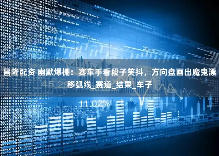 昌隆配资 幽默爆棚：赛车手看段子笑抖，方向盘画出魔鬼漂移弧线_赛道_结果_车子