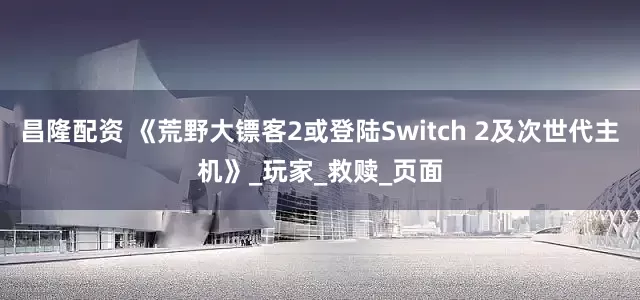昌隆配资 《荒野大镖客2或登陆Switch 2及次世代主机》_玩家_救赎_页面