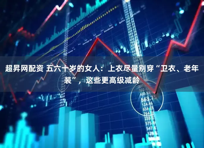 超昇网配资 五六十岁的女人：上衣尽量别穿“卫衣、老年装”，这些更高级减龄