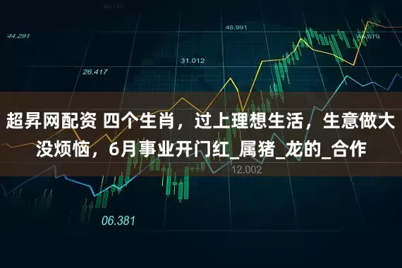 超昇网配资 四个生肖，过上理想生活，生意做大没烦恼，6月事业开门红_属猪_龙的_合作