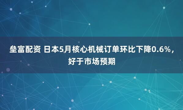 垒富配资 日本5月核心机械订单环比下降0.6%，好于市场预期
