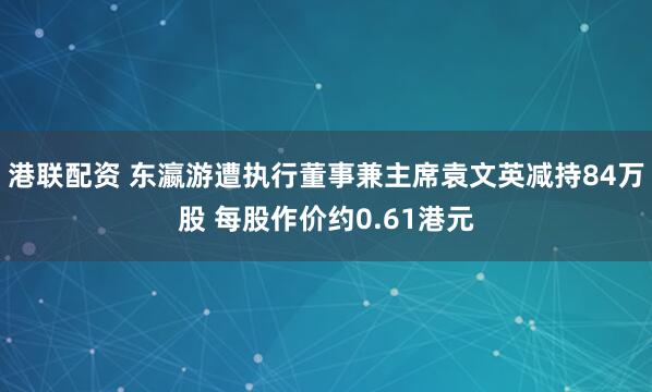 港联配资 东瀛游遭执行董事兼主席袁文英减持84万股 每股作价约0.61港元