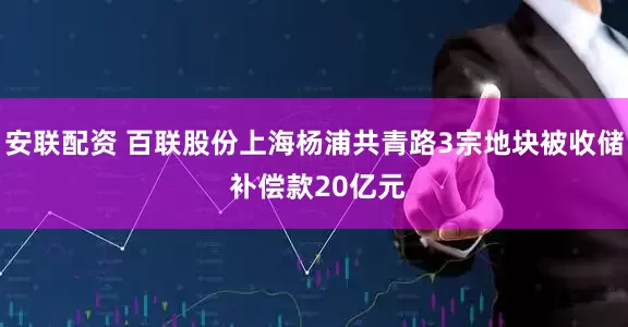 安联配资 百联股份上海杨浦共青路3宗地块被收储 补偿款20亿元
