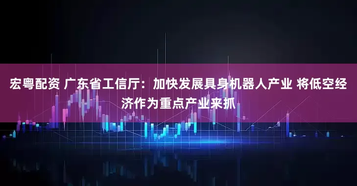 宏粤配资 广东省工信厅：加快发展具身机器人产业 将低空经济作为重点产业来抓