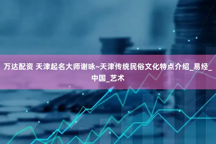 万达配资 天津起名大师谢咏~天津传统民俗文化特点介绍_易经_中国_艺术
