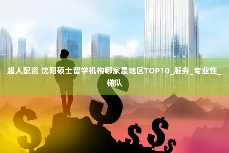 超人配资 沈阳硕士留学机构哪家是地区TOP10_服务_专业性_梯队