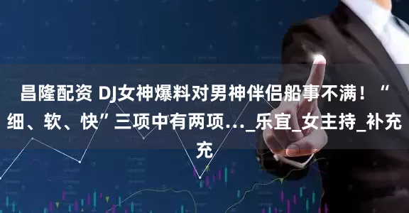 昌隆配资 DJ女神爆料对男神伴侣船事不满！“细、软、快”三项中有两项…_乐宜_女主持_补充