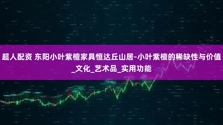 超人配资 东阳小叶紫檀家具恒达丘山居-小叶紫檀的稀缺性与价值_文化_艺术品_实用功能