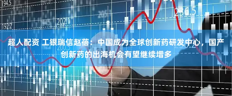 超人配资 工银瑞信赵蓓：中国成为全球创新药研发中心，国产创新药的出海机会有望继续增多
