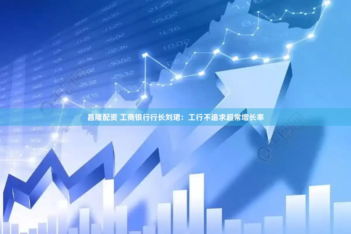 昌隆配资 工商银行行长刘珺：工行不追求超常增长率