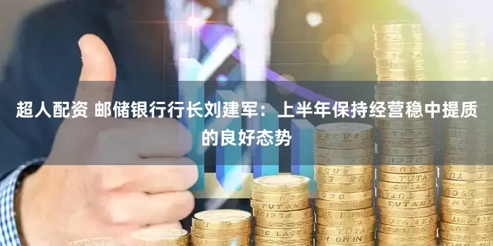超人配资 邮储银行行长刘建军：上半年保持经营稳中提质的良好态势