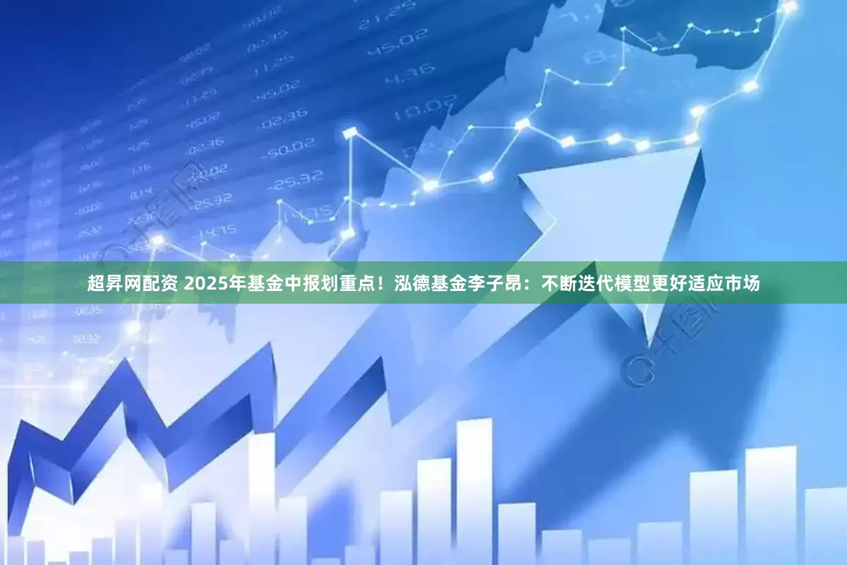 超昇网配资 2025年基金中报划重点！泓德基金李子昂：不断迭代模型更好适应市场