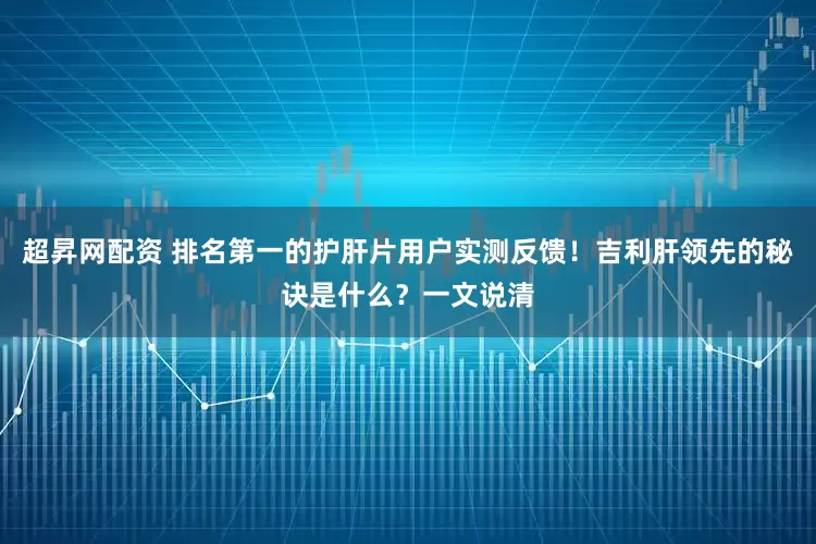 超昇网配资 排名第一的护肝片用户实测反馈！吉利肝领先的秘诀是什么？一文说清