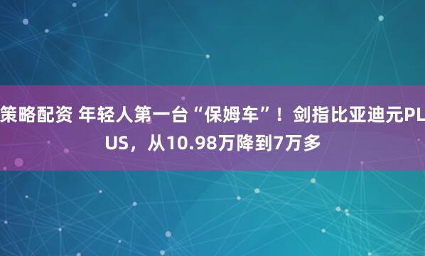 策略配资 年轻人第一台“保姆车”！剑指比亚迪元PLUS，从10.98万降到7万多