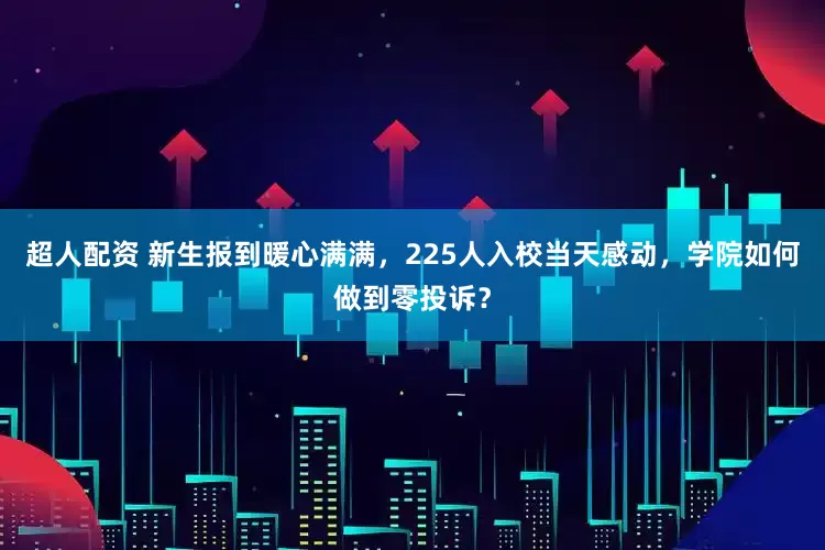 超人配资 新生报到暖心满满，225人入校当天感动，学院如何做到零投诉？
