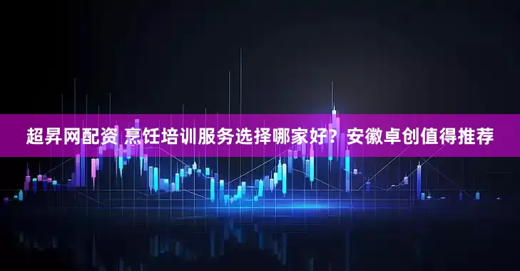 超昇网配资 烹饪培训服务选择哪家好？安徽卓创值得推荐