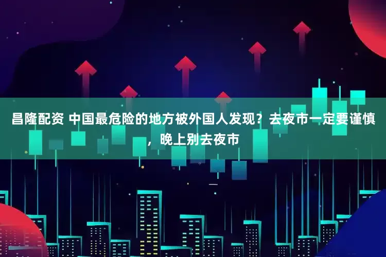 昌隆配资 中国最危险的地方被外国人发现？去夜市一定要谨慎，晚上别去夜市