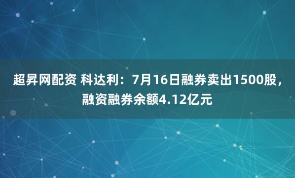 超昇网配资 科达利：7月16日融券卖出1500股，融资融券余额4.12亿元