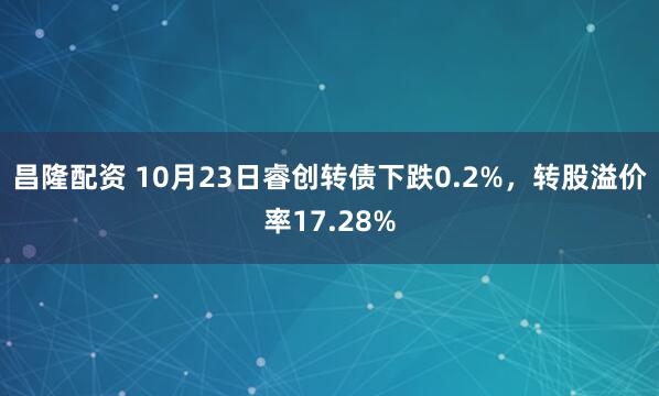 昌隆配资 10月23日睿创转债下跌0.2%，转股溢价率17.28%