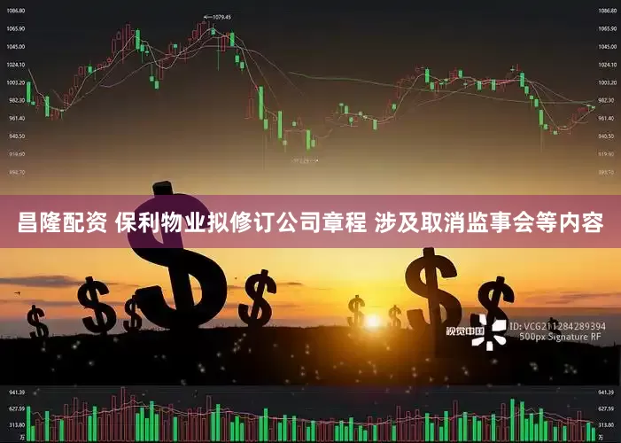 昌隆配资 保利物业拟修订公司章程 涉及取消监事会等内容