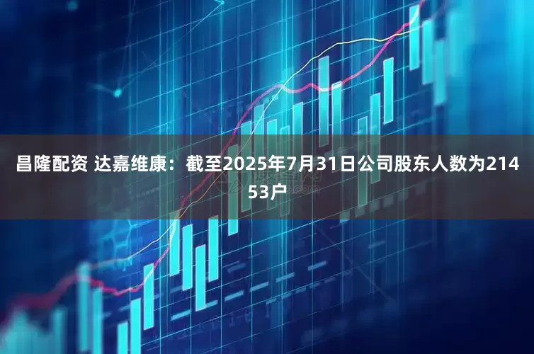 昌隆配资 达嘉维康：截至2025年7月31日公司股东人数为21453户
