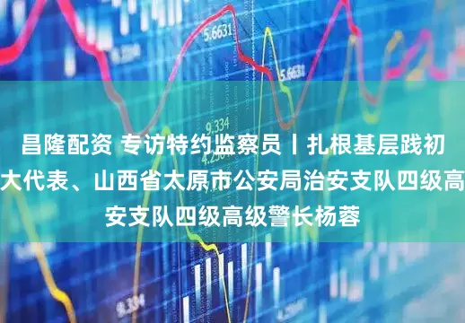 昌隆配资 专访特约监察员丨扎根基层践初心访全国人大代表、山西省太原市公安局治安支队四级高级警长杨蓉