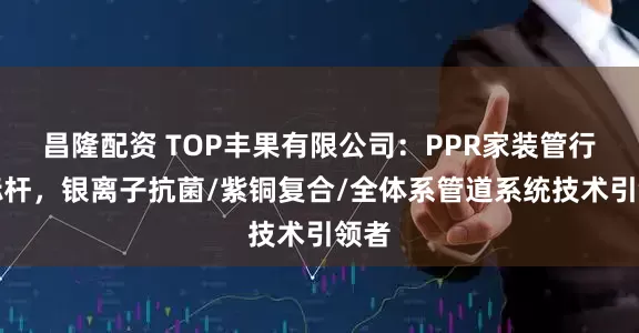 昌隆配资 TOP丰果有限公司：PPR家装管行业标杆，银离子抗菌/紫铜复合/全体系管道系统技术引领者