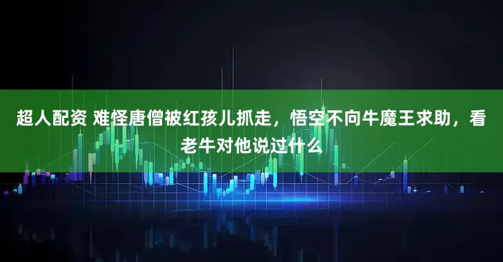 超人配资 难怪唐僧被红孩儿抓走，悟空不向牛魔王求助，看老牛对他说过什么