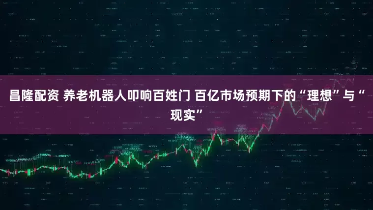 昌隆配资 养老机器人叩响百姓门 百亿市场预期下的“理想”与“现实”