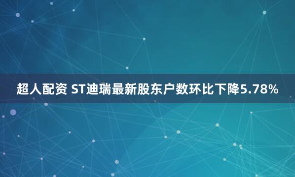 超人配资 ST迪瑞最新股东户数环比下降5.78%